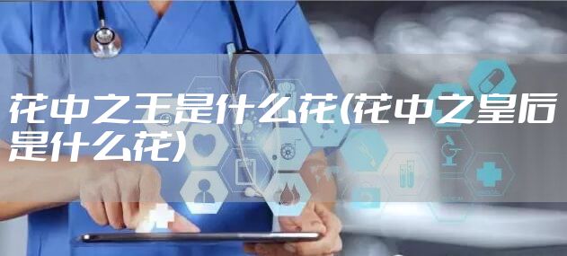 花中之王是什么花(花中之皇后是什么花)