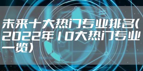 未来十大热门专业排名（2022年10大热门专业一览）