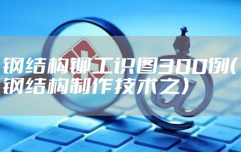 钢结构铆工识图300例（钢结构制作技术之）