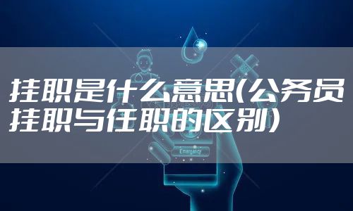 挂职是什么意思（公务员挂职与任职的区别）