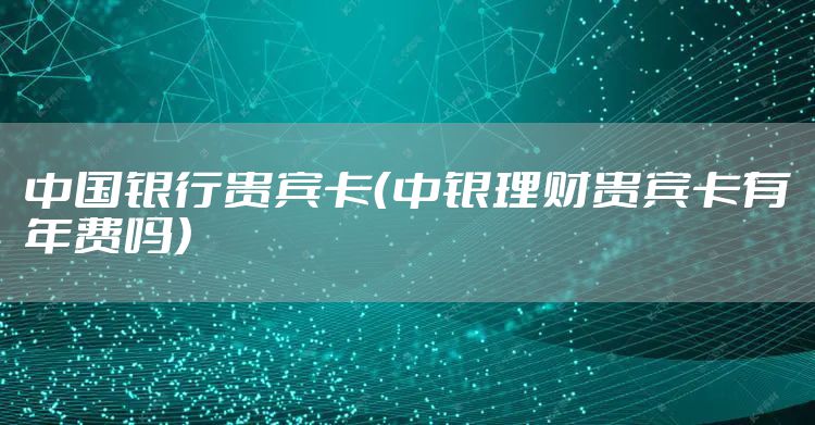 中国银行贵宾卡(中银理财贵宾卡有年费吗)