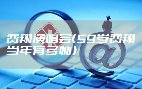 费翔演唱会(59岁费翔当年有多帅)