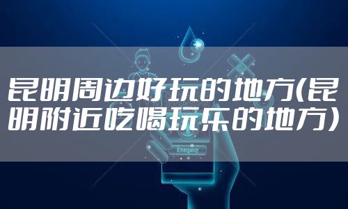 昆明周边好玩的地方(昆明附近吃喝玩乐的地方)