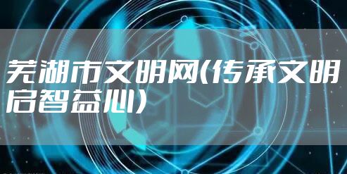 芜湖市文明网(传承文明启智益心)