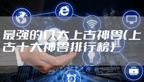 最强的几大上古神兽（上古十大神兽排行榜）