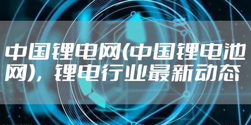 中国锂电网(中国锂电池网)，锂电行业最新动态