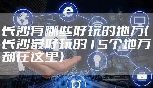 长沙有哪些好玩的地方（长沙最好玩的15个地方都在这里）