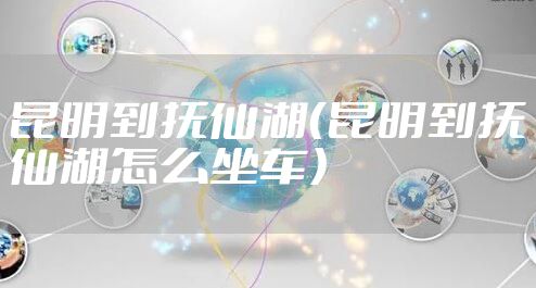 昆明到抚仙湖(昆明到抚仙湖怎么坐车)