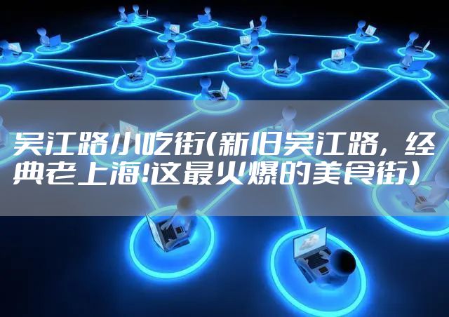 吴江路小吃街(新旧吴江路,经典老上海!这最火爆的美食街)