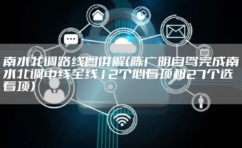 南水北调路线图讲解（陈广明自驾完成南水北调中线全线12个必看项和27个选看项）