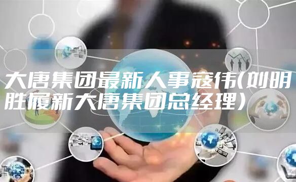 大唐集团最新人事寇伟（刘明胜履新大唐集团总经理）