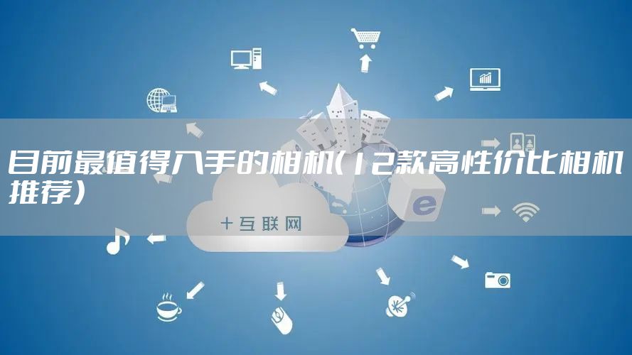 目前最值得入手的相机（12款高性价比相机推荐）