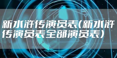 新水浒传演员表（新水浒传演员表全部演员表）