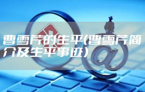 曹雪芹的生平（曹雪芹简介及生平事迹）