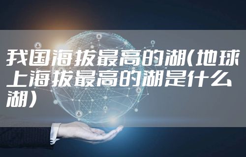 我国海拔最高的湖(地球上海拔最高的湖是什么湖)