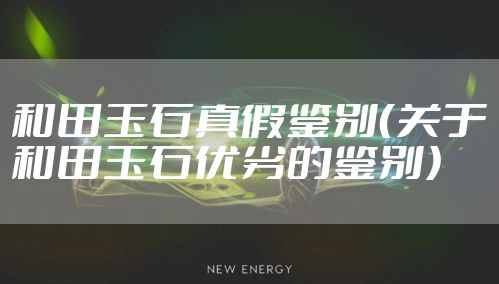 和田玉石真假鉴别（关于和田玉石优劣的鉴别）