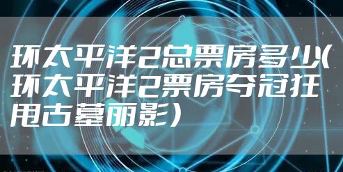 环太平洋2总票房多少（环太平洋2票房夺冠狂甩古墓丽影）