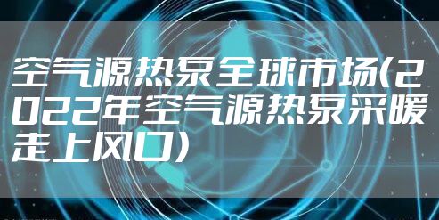 空气源热泵全球市场（2022年空气源热泵采暖走上风口）