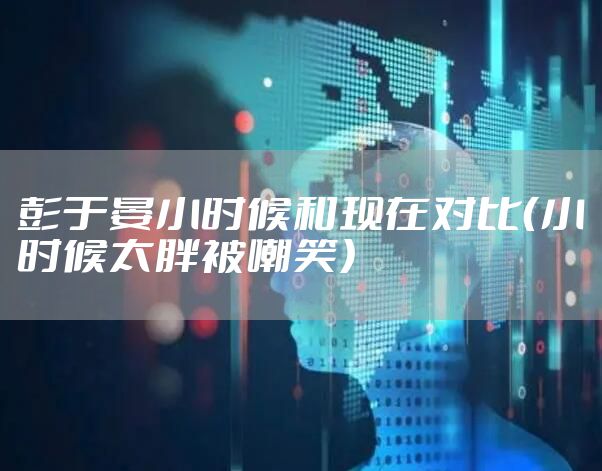 彭于晏小时候和现在对比（小时候太胖被嘲笑）