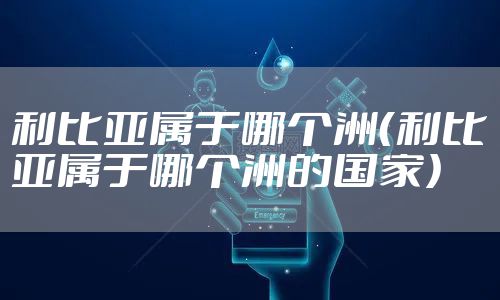 利比亚属于哪个洲（利比亚属于哪个洲的国家）