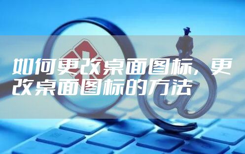 如何更改桌面图标,更改桌面图标的方法