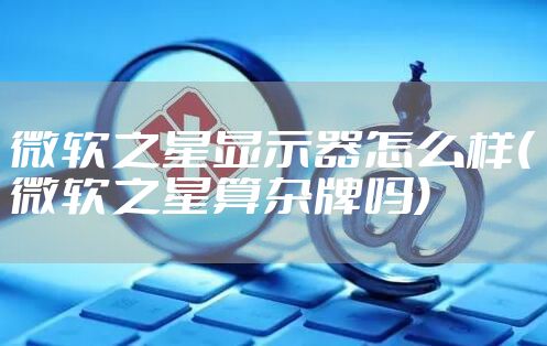 微软之星显示器怎么样(微软之星算杂牌吗)