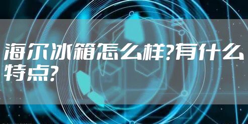 海尔冰箱怎么样？有什么特点？