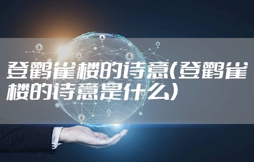 登鹳雀楼的诗意（登鹳雀楼的诗意是什么）