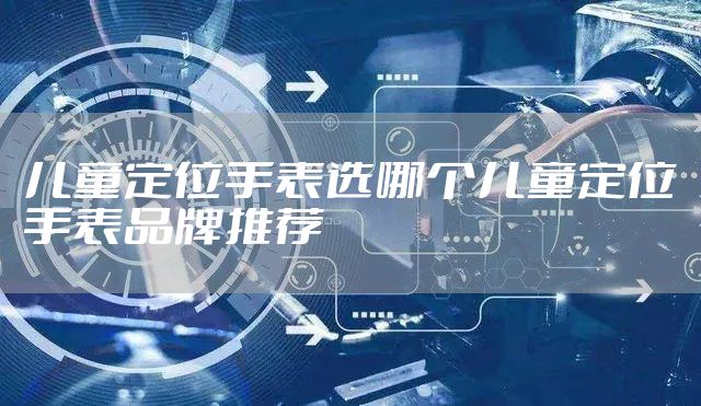 儿童定位手表选哪个儿童定位手表品牌推荐