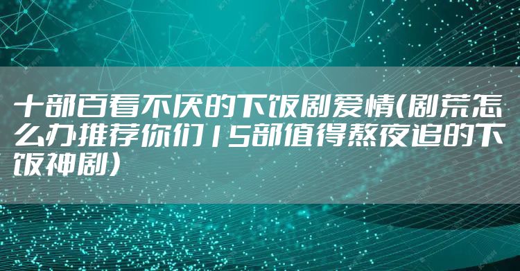 十部百看不厌的下饭剧爱情（剧荒怎么办推荐你们15部值得熬夜追的下饭神剧）