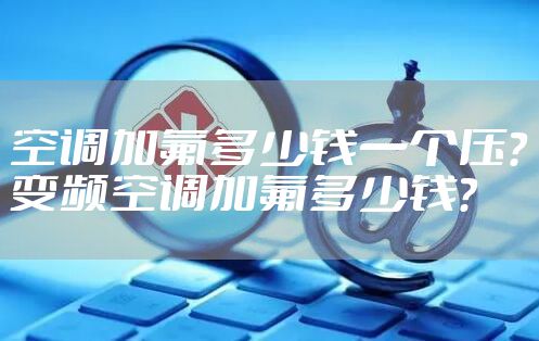 空调加氟多少钱一个压?变频空调加氟多少钱?