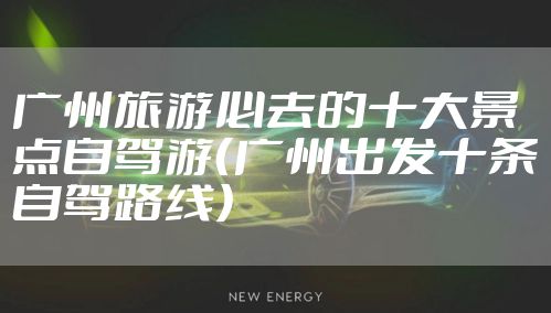 广州旅游必去的十大景点自驾游（广州出发十条自驾路线）