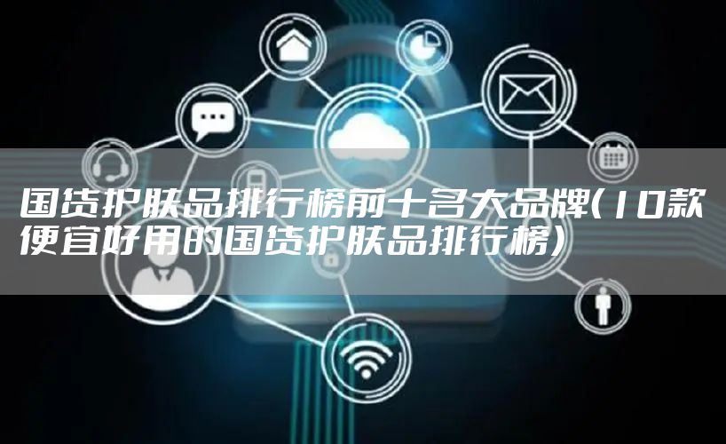 国货护肤品排行榜前十名大品牌（10款便宜好用的国货护肤品排行榜）