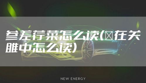 参差荇菜怎么读(�在关雎中怎么读)