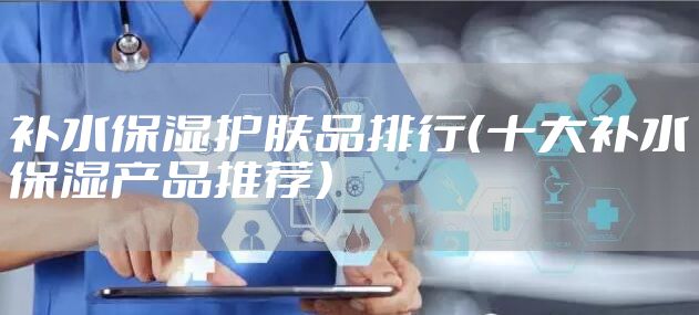 补水保湿护肤品排行（十大补水保湿产品推荐）
