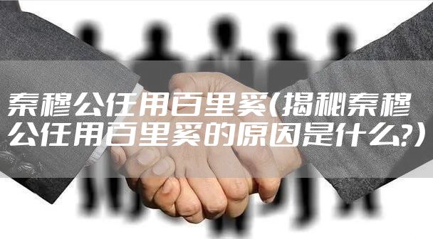 秦穆公任用百里奚(揭秘秦穆公任用百里奚的原因是什么?)