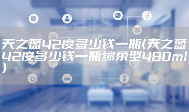 天之蓝42度多少钱一瓶（天之蓝42度多少钱一瓶绵柔型480ml）