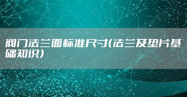 阀门法兰面标准尺寸(法兰及垫片基础知识)