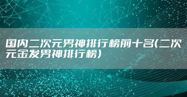 国内二次元男神排行榜前十名（二次元金发男神排行榜）