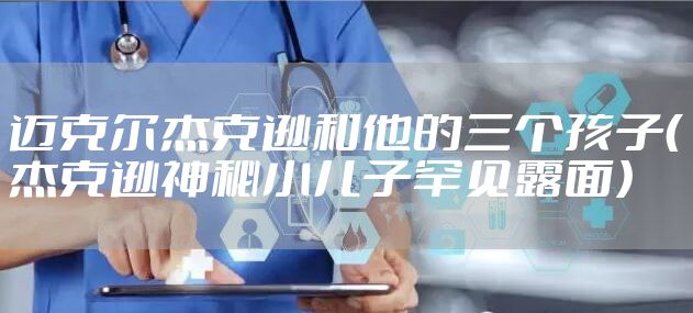 迈克尔杰克逊和他的三个孩子（杰克逊神秘小儿子罕见露面）