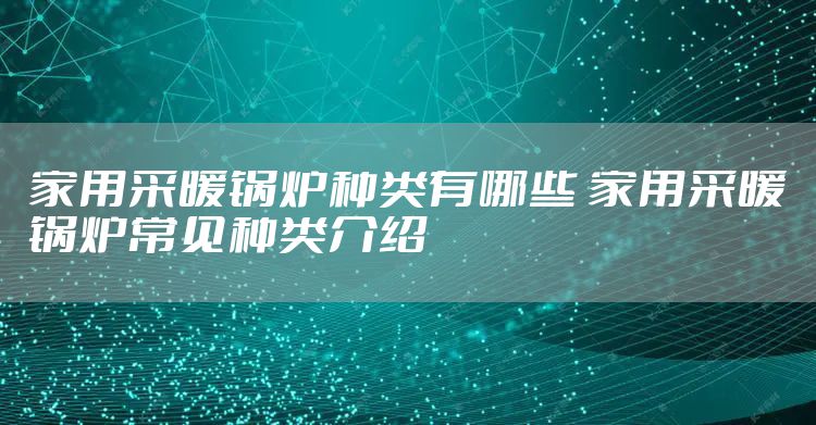 家用采暖锅炉种类有哪些 家用采暖锅炉常见种类介绍