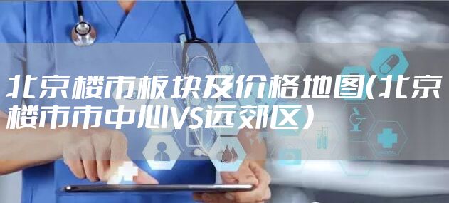 北京楼市板块及价格地图（北京楼市市中心VS远郊区）