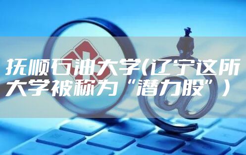 抚顺石油大学(辽宁这所大学被称为“潜力股”)