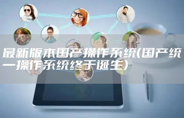 最新版本国产操作系统(国产统一操作系统终于诞生)