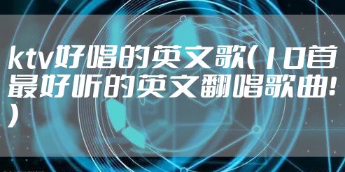 ktv好唱的英文歌(10首最好听的英文翻唱歌曲!)