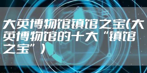 大英博物馆镇馆之宝（大英博物馆的十大“镇馆之宝”）