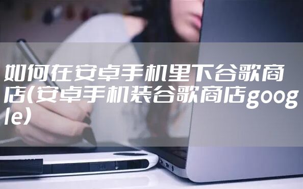 如何在安卓手机里下谷歌商店（安卓手机装谷歌商店google）