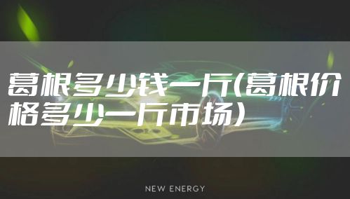 葛根多少钱一斤（葛根价格多少一斤市场）