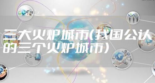 三大火炉城市(我国公认的三个火炉城市)