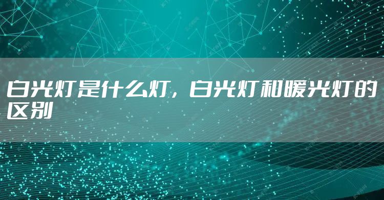 白光灯是什么灯，白光灯和暖光灯的区别